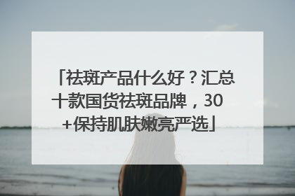 祛斑产品什么好？汇总十款国货祛斑品牌，30+保持肌肤嫩亮严选